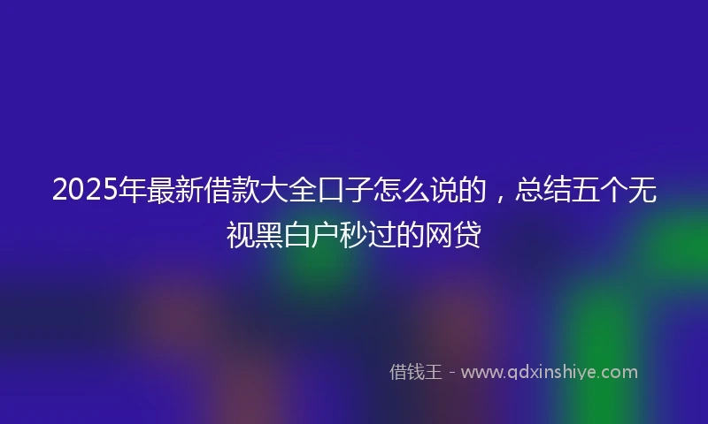 2025年最新借款大全口子怎么说的，总结五个无视黑白户秒过的网贷