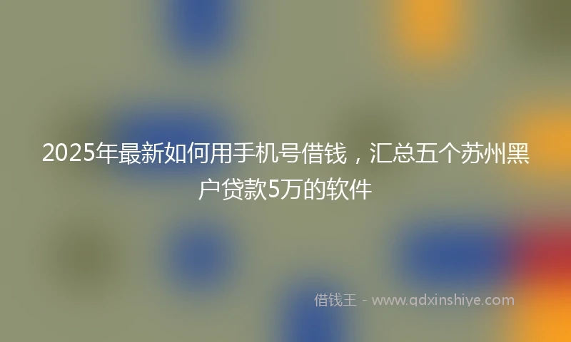 2025年最新如何用手机号借钱，汇总五个苏州黑户贷款5万的软件