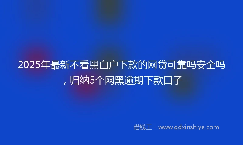 2025年最新不看黑白户下款的网贷可靠吗安全吗，归纳5个网黑逾期下款口子