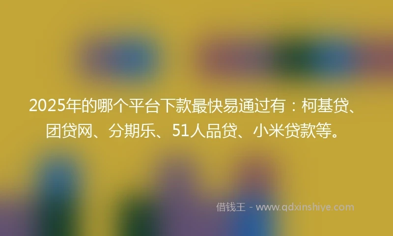 2025年的哪个平台下款最快易通过有：柯基贷、团贷网、分期乐、51人品贷、小米贷款等。