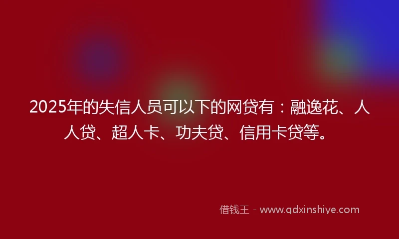 2025年的失信人员可以下的网贷有：融逸花、人人贷、超人卡、功夫贷、信用卡贷等。