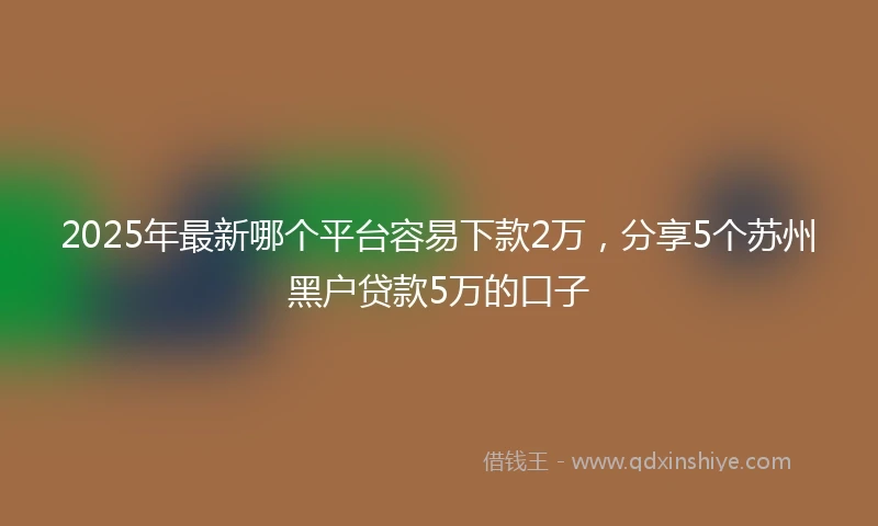 2025年最新哪个平台容易下款2万，分享5个苏州黑户贷款5万的口子