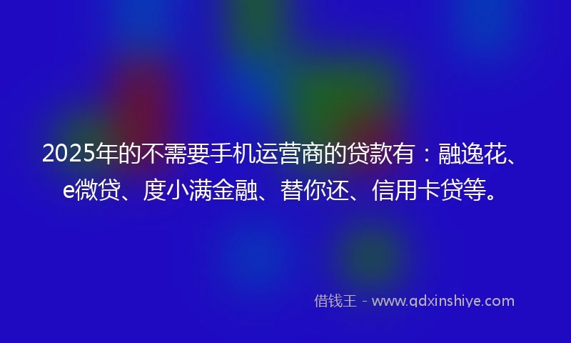 2025年的不需要手机运营商的贷款有：融逸花、e微贷、度小满金融、替你还、信用卡贷等。