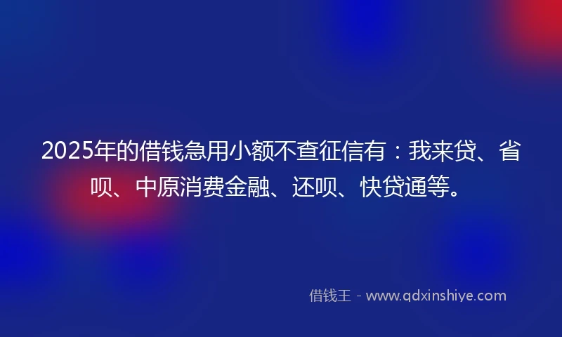 2025年的借钱急用小额不查征信有：我来贷、省呗、中原消费金融、还呗、快贷通等。