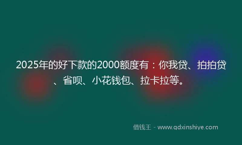 2025年的好下款的2000额度有：你我贷、拍拍贷、省呗、小花钱包、拉卡拉等。