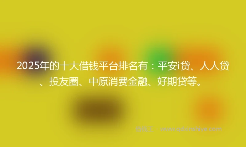 2025年的十大借钱平台排名有：平安i贷、人人贷、投友圈、中原消费金融、好期贷等。