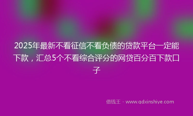 2025年最新不看征信不看负债的贷款平台一定能下款，汇总5个不看综合评分的网贷百分百下款口子