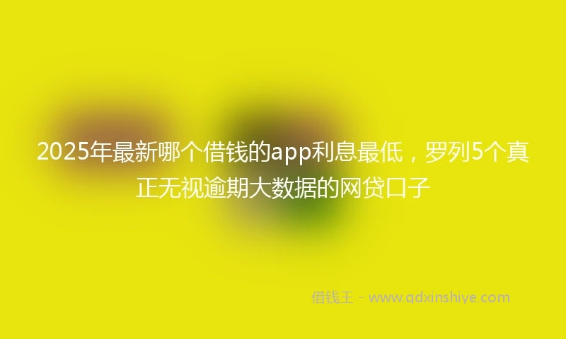 2025年最新哪个借钱的app利息最低，罗列5个真正无视逾期大数据的网贷口子