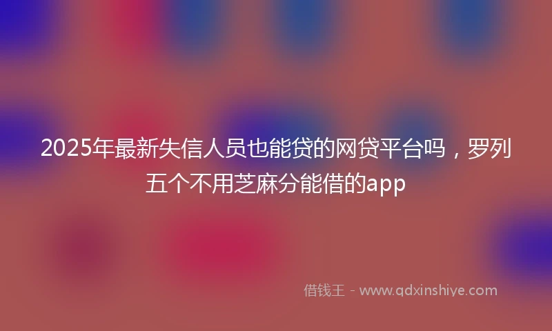 2025年最新失信人员也能贷的网贷平台吗，罗列五个不用芝麻分能借的app