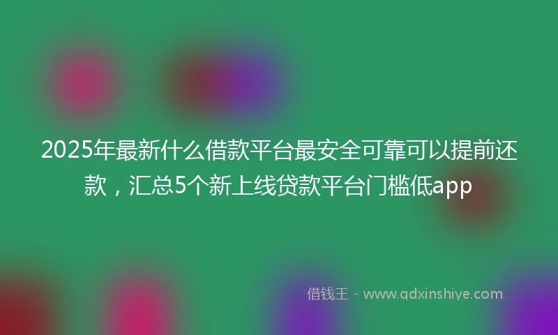 2025年最新什么借款平台最安全可靠可以提前还款，汇总5个新上线贷款平台门槛低app