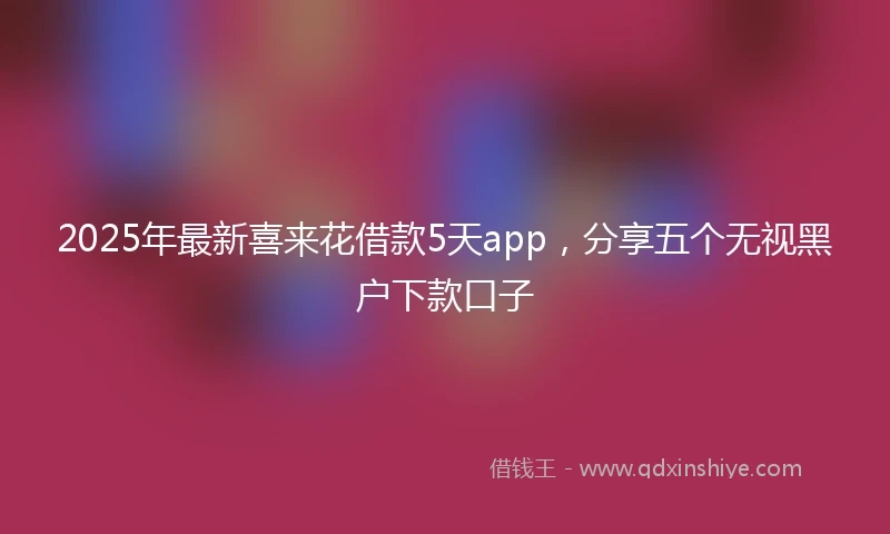 2025年最新喜来花借款5天app,分享五个无视黑户下款口子