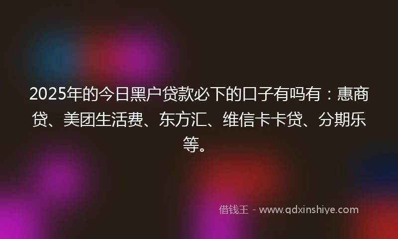 2025年的今日黑户贷款必下的口子有吗有：惠商贷、美团生活费、东方汇、维信卡卡贷、分期乐等。