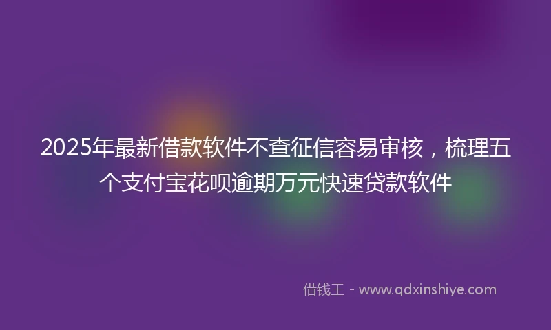 2025年最新借款软件不查征信容易审核，梳理五个支付宝花呗逾期万元快速贷款软件
