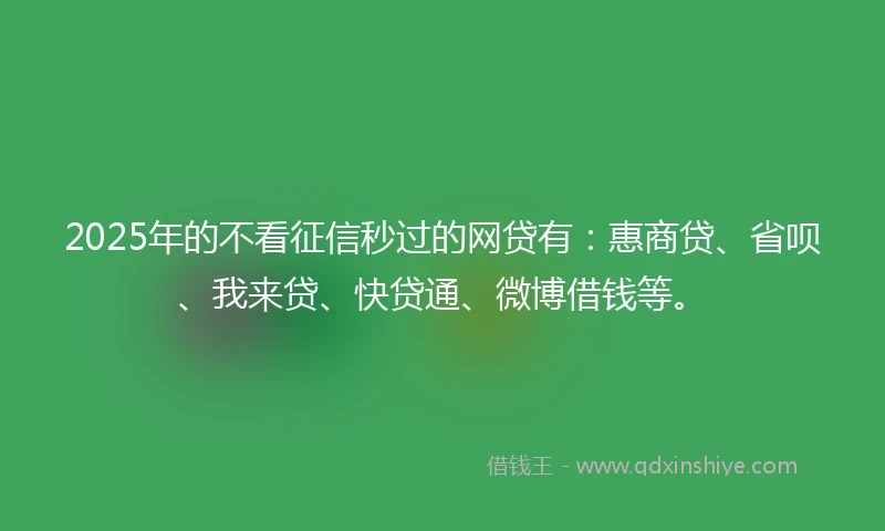 2025年的不看征信秒过的网贷有：惠商贷、省呗、我来贷、快贷通、微博借钱等。