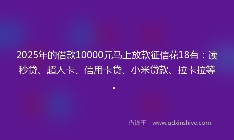 2025年的借款10000元马上放款征信花18有：读秒贷、超人卡、信用卡贷、小米贷款、拉卡拉等。