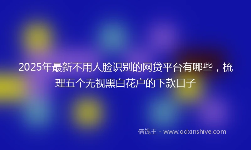 2025年最新不用人脸识别的网贷平台有哪些，梳理五个无视黑白花户的下款口子