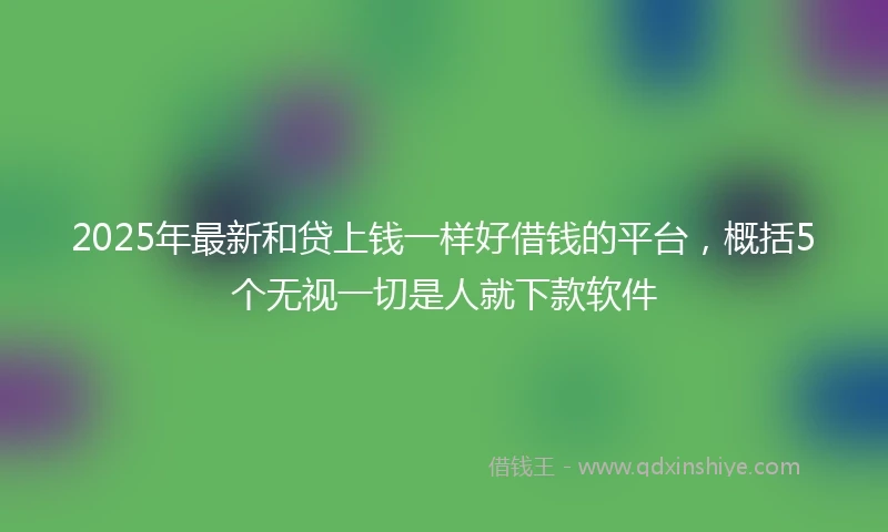 2025年最新和贷上钱一样好借钱的平台，概括5个无视一切是人就下款软件