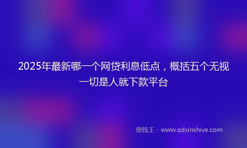 2025年最新哪一个网贷利息低点，概括五个无视一切是人就下款平台