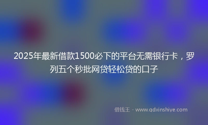 2025年最新借款1500必下的平台无需银行卡，罗列五个秒批网贷轻松贷的口子