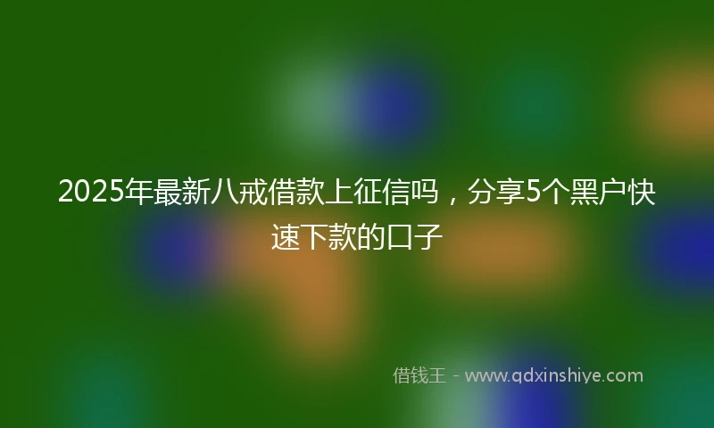 2025年最新八戒借款上征信吗，分享5个黑户快速下款的口子