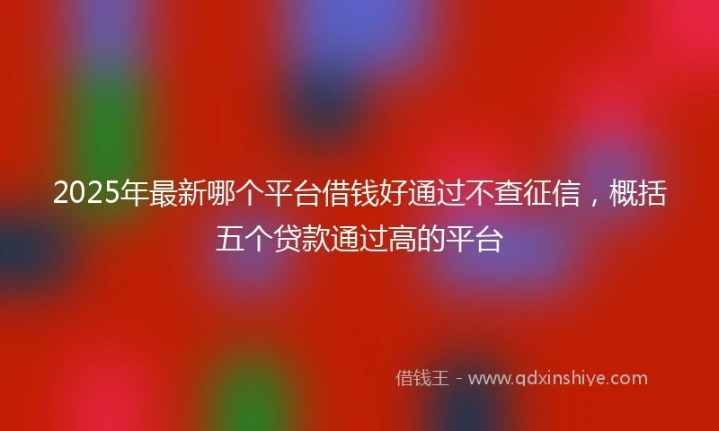 2025年最新哪个平台借钱好通过不查征信，概括五个贷款通过高的平台