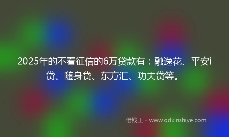 2025年的不看征信的6万贷款有：融逸花、平安i贷、随身贷、东方汇、功夫贷等。