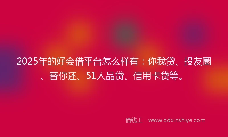 2025年的好会借平台怎么样有：你我贷、投友圈、替你还、51人品贷、信用卡贷等。
