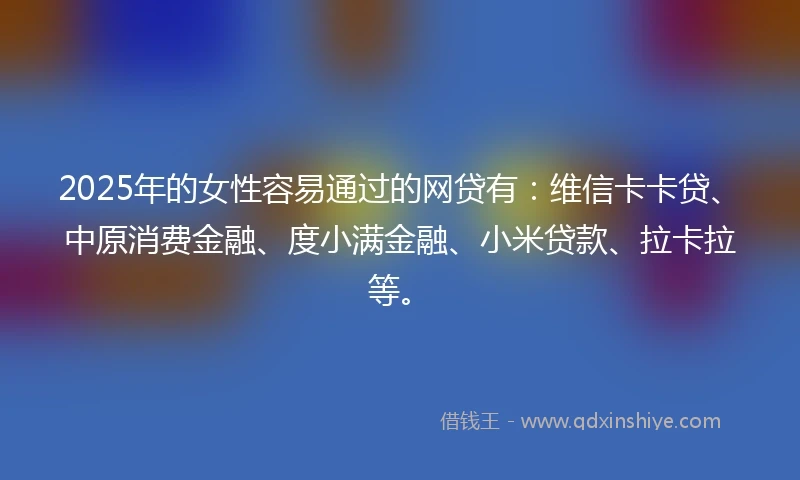 2025年的女性容易通过的网贷有：维信卡卡贷、中原消费金融、度小满金融、小米贷款、拉卡拉等。