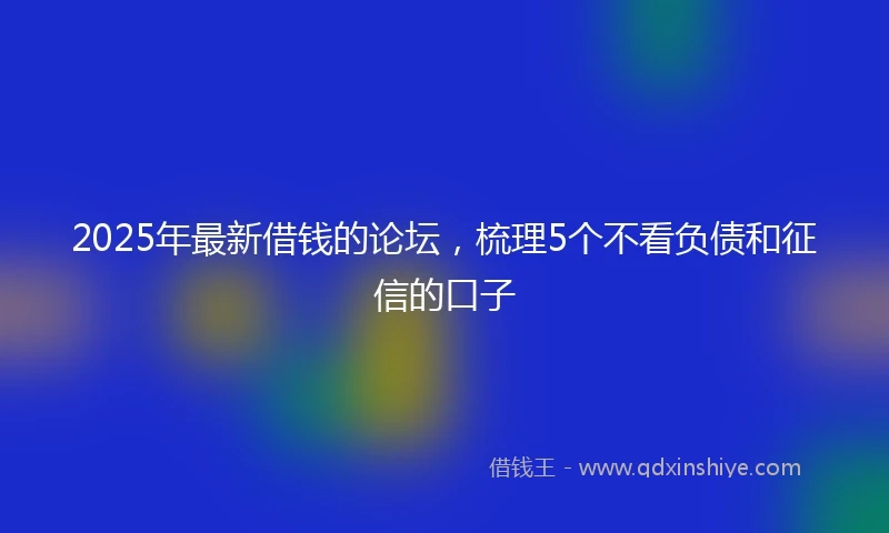 2025年最新借钱的论坛，梳理5个不看负债和征信的口子