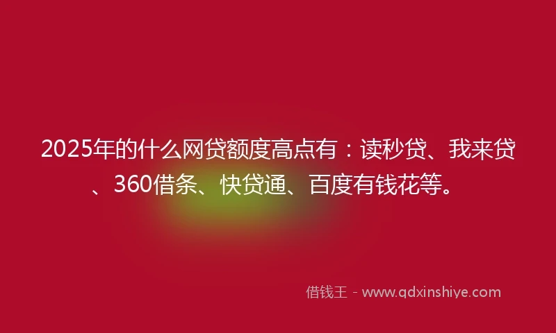 2025年的什么网贷额度高点有：读秒贷、我来贷、360借条、快贷通、百度有钱花等。