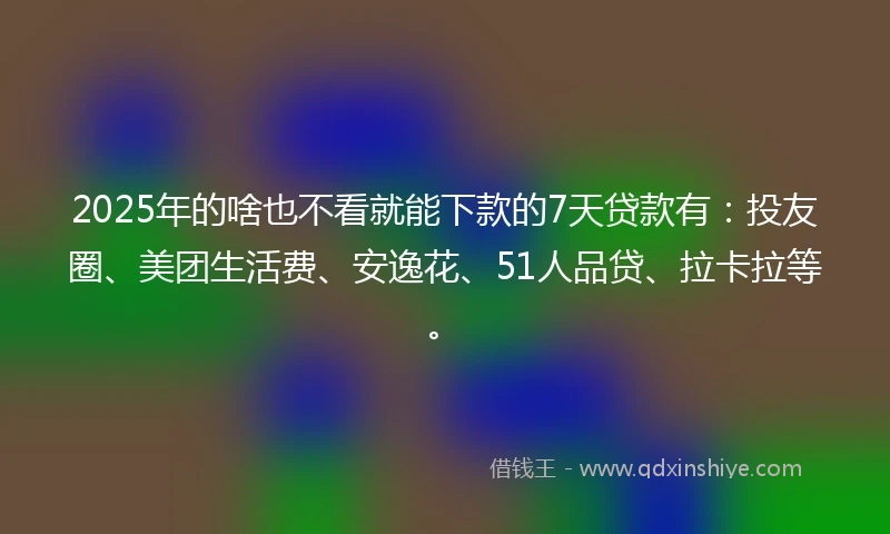2025年的啥也不看就能下款的7天贷款有：投友圈、美团生活费、安逸花、51人品贷、拉卡拉等。