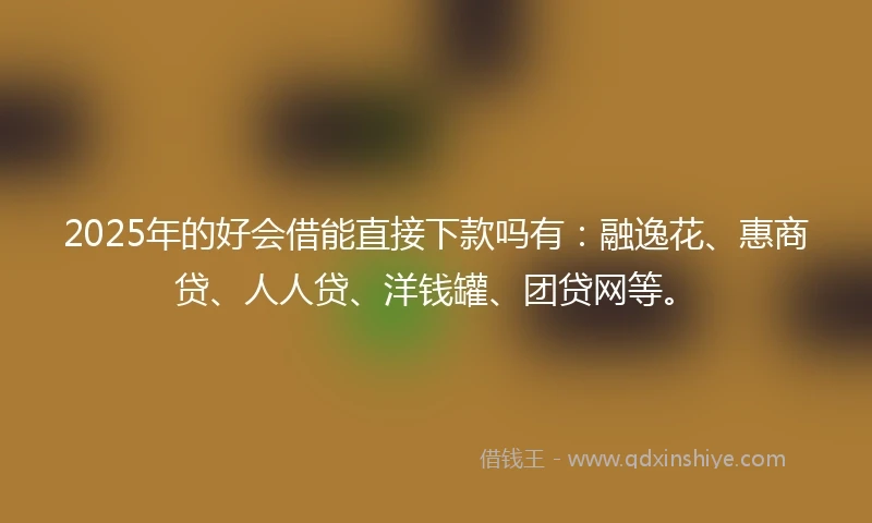 2025年的好会借能直接下款吗有：融逸花、惠商贷、人人贷、洋钱罐、团贷网等。