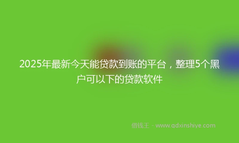 2025年最新今天能贷款到账的平台，整理5个黑户可以下的贷款软件