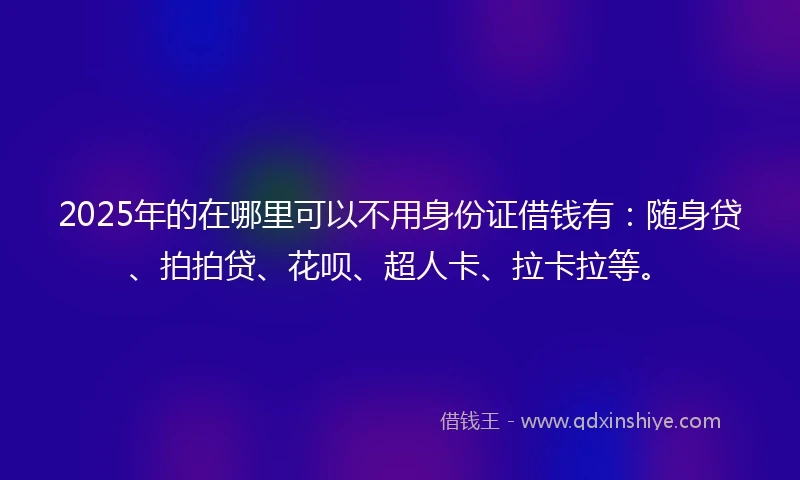 2025年的在哪里可以不用身份证借钱有：随身贷、拍拍贷、花呗、超人卡、拉卡拉等。