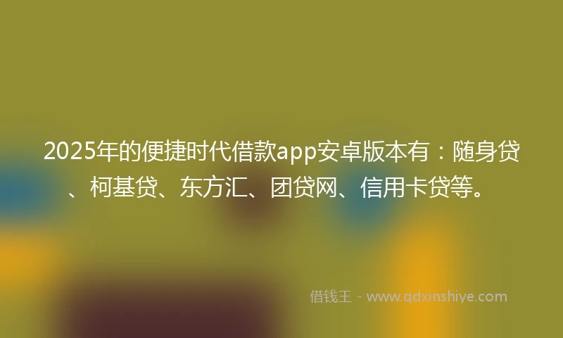 2025年的便捷时代借款app安卓版本有：随身贷、柯基贷、东方汇、团贷网、信用卡贷等。