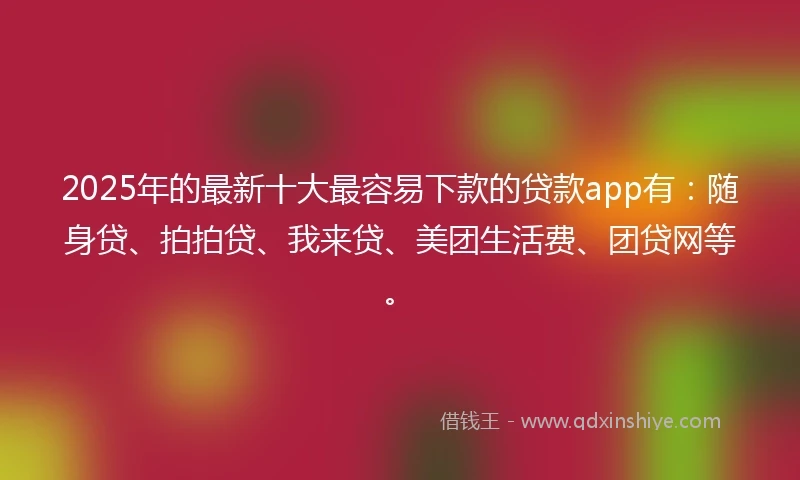 2025年的最新十大最容易下款的贷款app有：随身贷、拍拍贷、我来贷、美团生活费、团贷网等。