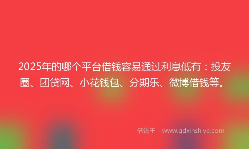 2025年的哪个平台借钱容易通过利息低有：投友圈、团贷网、小花钱包、分期乐、微博借钱等。
