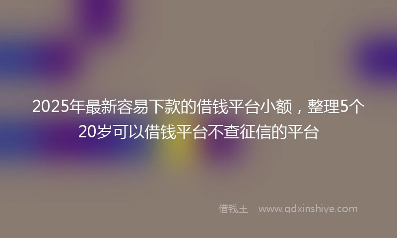 2025年最新容易下款的借钱平台小额，整理5个20岁可以借钱平台不查征信的平台