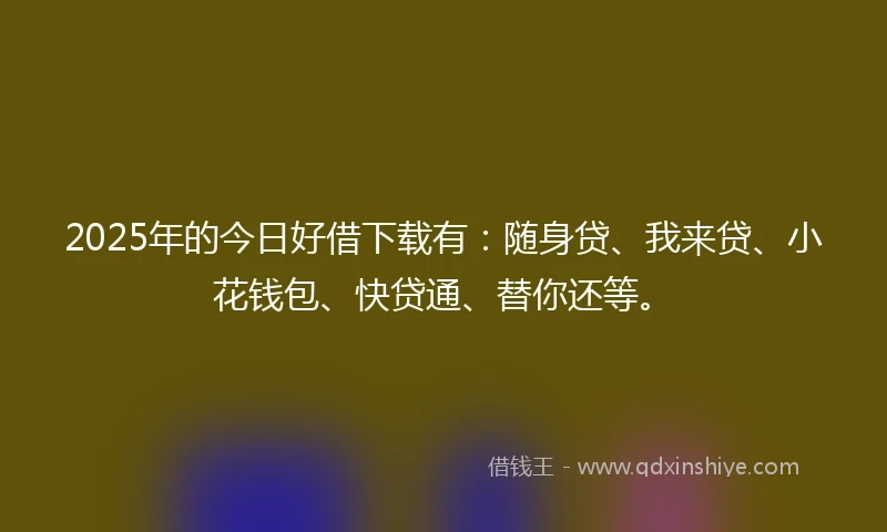 2025年的今日好借下载有：随身贷、我来贷、小花钱包、快贷通、替你还等。