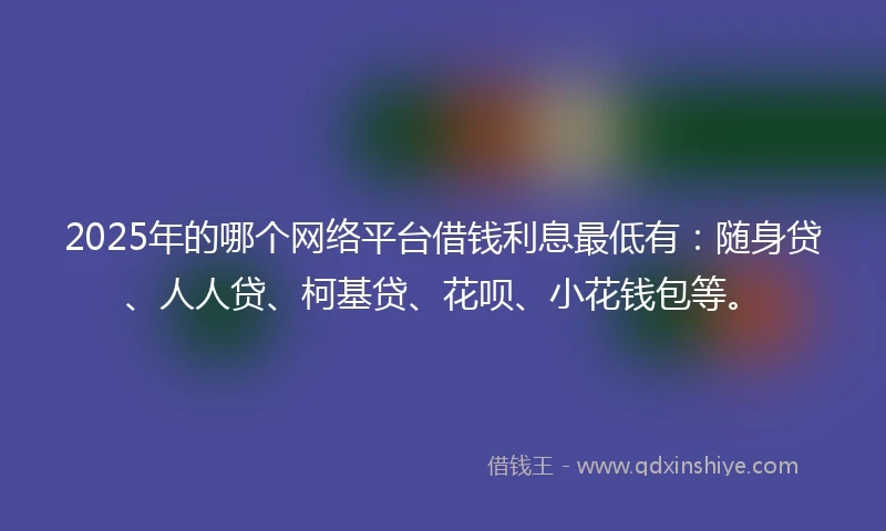 2025年的哪个网络平台借钱利息最低有：随身贷、人人贷、柯基贷、花呗、小花钱包等。