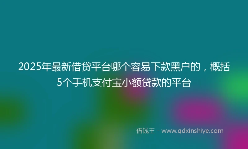 2025年最新借贷平台哪个容易下款黑户的，概括5个手机支付宝小额贷款的平台