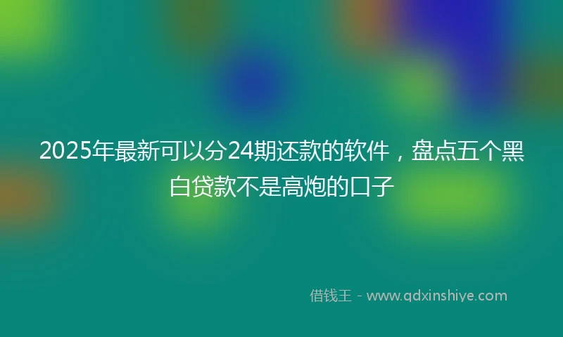 2025年最新可以分24期还款的软件，盘点五个黑白贷款不是高炮的口子