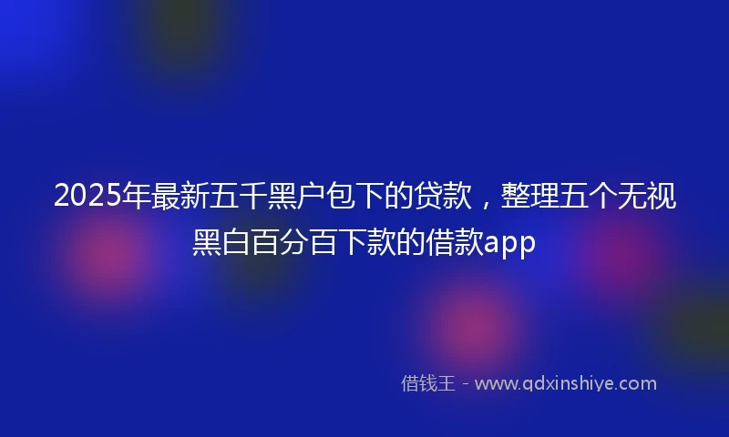 2025年最新五千黑户包下的贷款，整理五个无视黑白百分百下款的借款app
