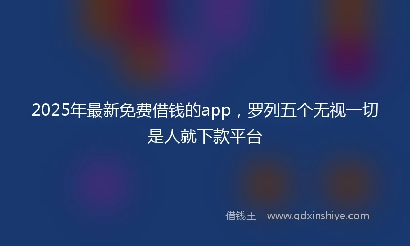 2025年最新免费借钱的app，罗列五个无视一切是人就下款平台