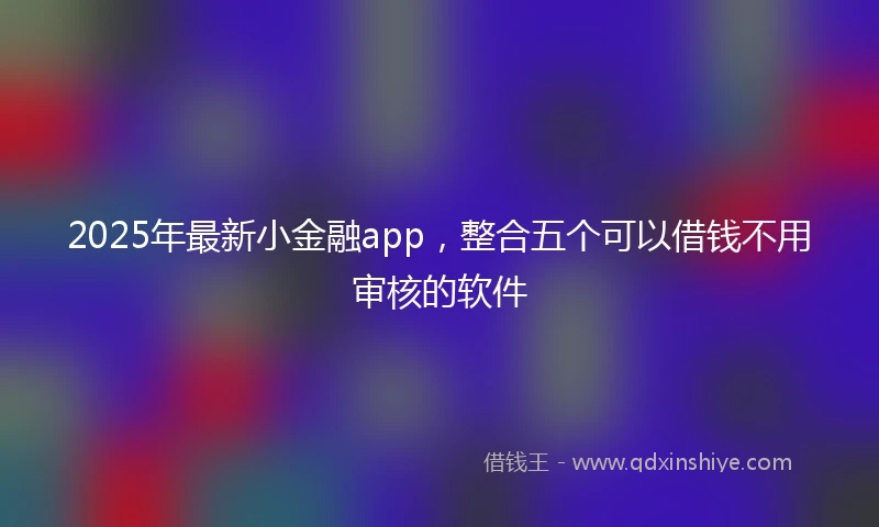 2025年最新小金融app，整合五个可以借钱不用审核的软件