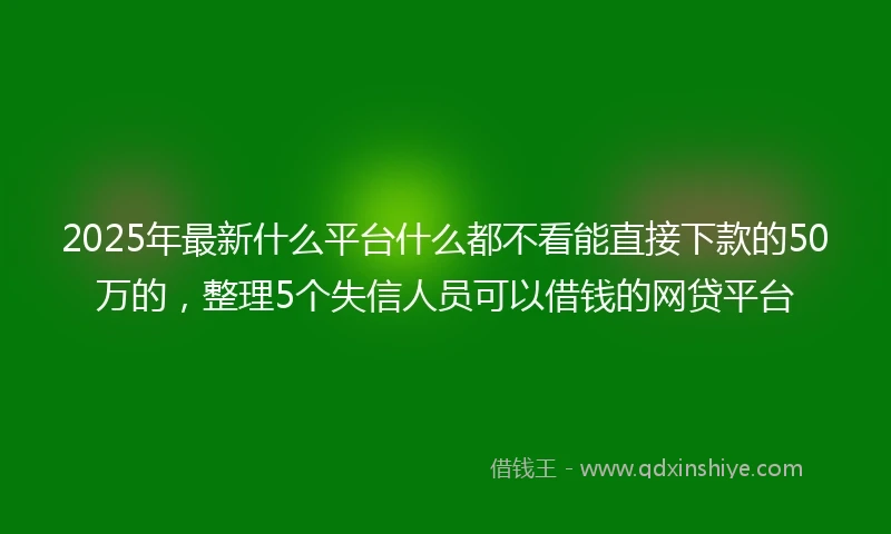 2025年最新什么平台什么都不看能直接下款的50万的，整理5个失信人员可以借钱的网贷平台