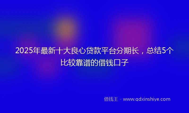 2025年最新十大良心贷款平台分期长，总结5个比较靠谱的借钱口子