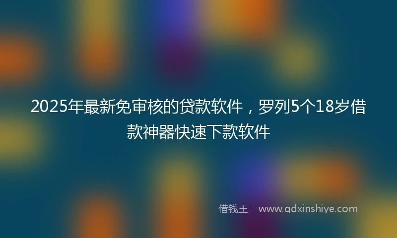 2025年最新免审核的贷款软件，罗列5个18岁借款神器快速下款软件