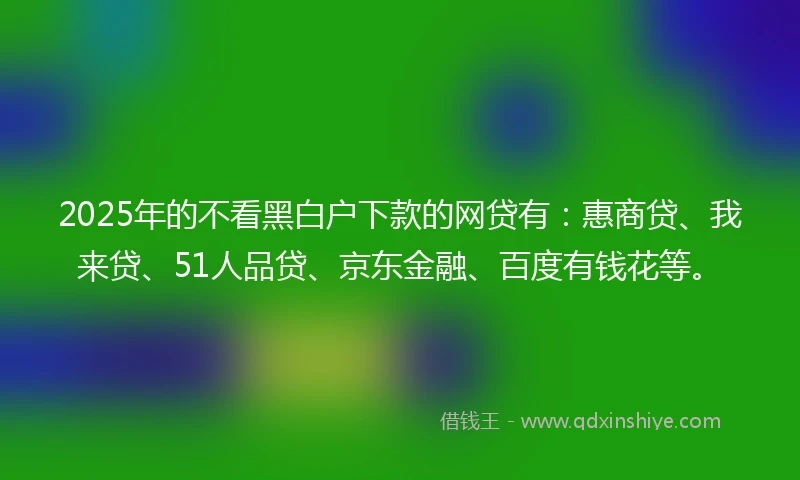 2025年的不看黑白户下款的网贷有：惠商贷、我来贷、51人品贷、京东金融、百度有钱花等。