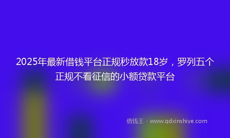 2025年最新借钱平台正规秒放款18岁，罗列五个正规不看征信的小额贷款平台